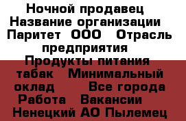 Ночной продавец › Название организации ­ Паритет, ООО › Отрасль предприятия ­ Продукты питания, табак › Минимальный оклад ­ 1 - Все города Работа » Вакансии   . Ненецкий АО,Пылемец д.